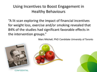 Using Incentives to Boost Engagement in
Healthy Behaviours
“A lit scan exploring the impact of financial incentives
for weight loss, exercise and/or smoking revealed that
84% of the studies had significant favorable effects in
the intervention groups.”
Marc Mitchell, PhD Candidate University of Toronto

CONFIDENTIAL

 