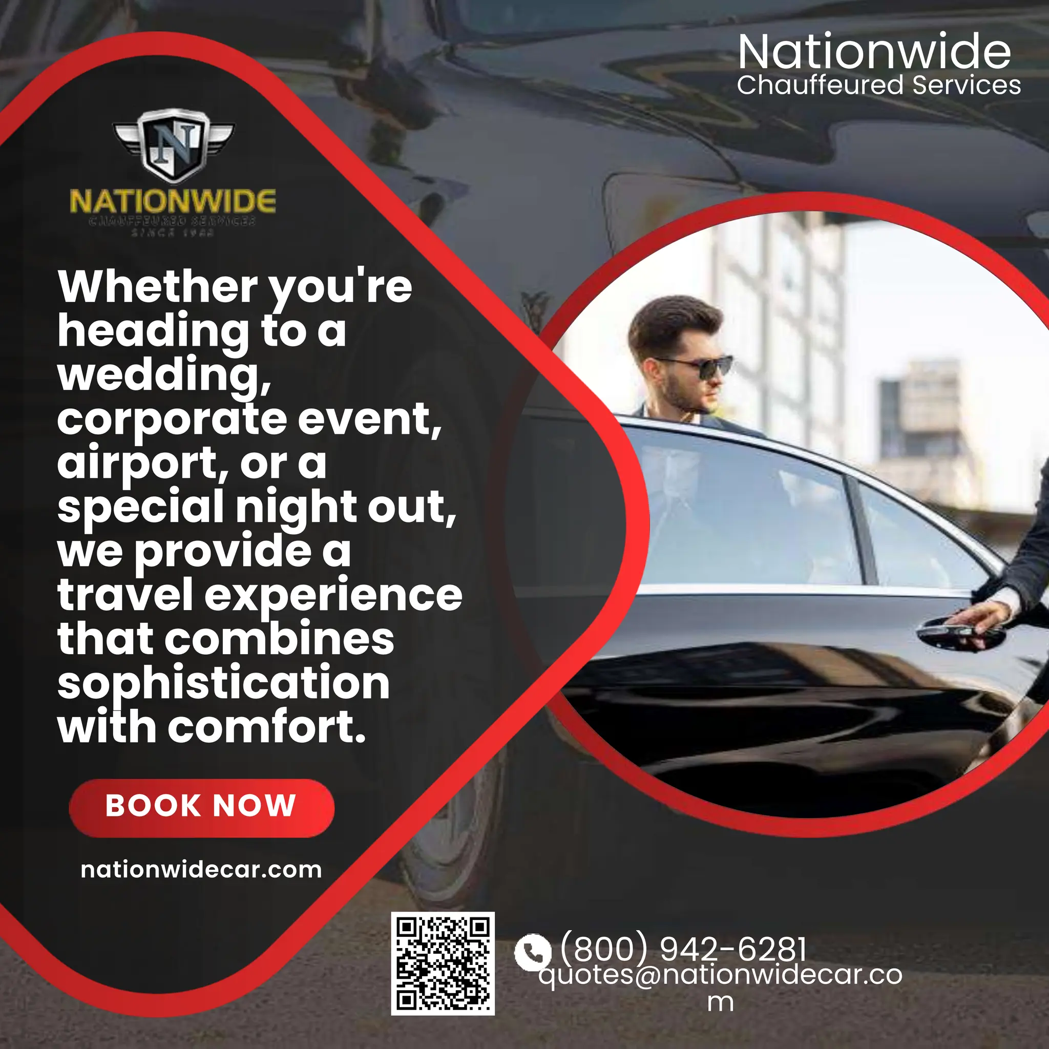 (800) 942-6281
quotes@nationwidecar.co
m
Whether you're
heading to a
wedding,
corporate event,
airport, or a
special night out,
we provide a
travel experience
that combines
sophistication
with comfort.
BOOK NOW
Chauffeured Services
Nationwide
nationwidecar.com
 