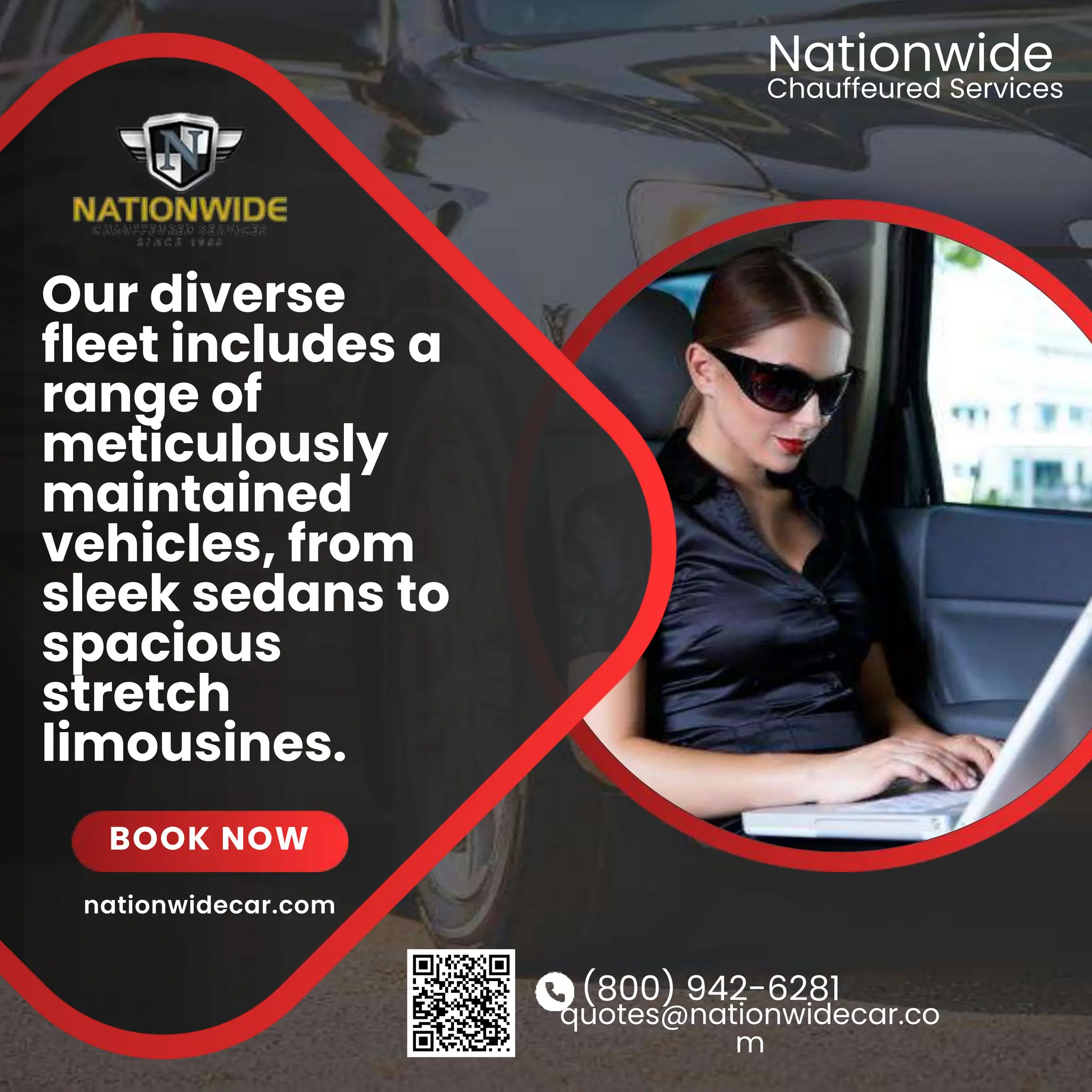 (800) 942-6281
quotes@nationwidecar.co
m
Our diverse
fleet includes a
range of
meticulously
maintained
vehicles, from
sleek sedans to
spacious
stretch
limousines.
BOOK NOW
Chauffeured Services
Nationwide
nationwidecar.com
 