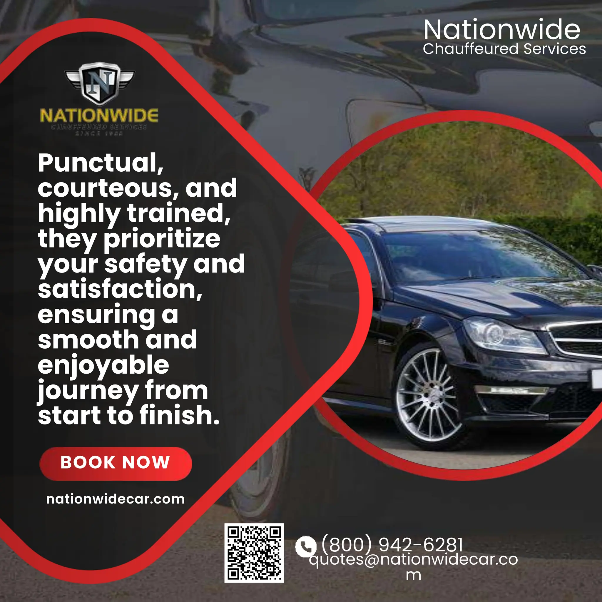 (800) 942-6281
quotes@nationwidecar.co
m
Punctual,
courteous, and
highly trained,
they prioritize
your safety and
satisfaction,
ensuring a
smooth and
enjoyable
journey from
start to finish.
BOOK NOW
Chauffeured Services
Nationwide
nationwidecar.com
 