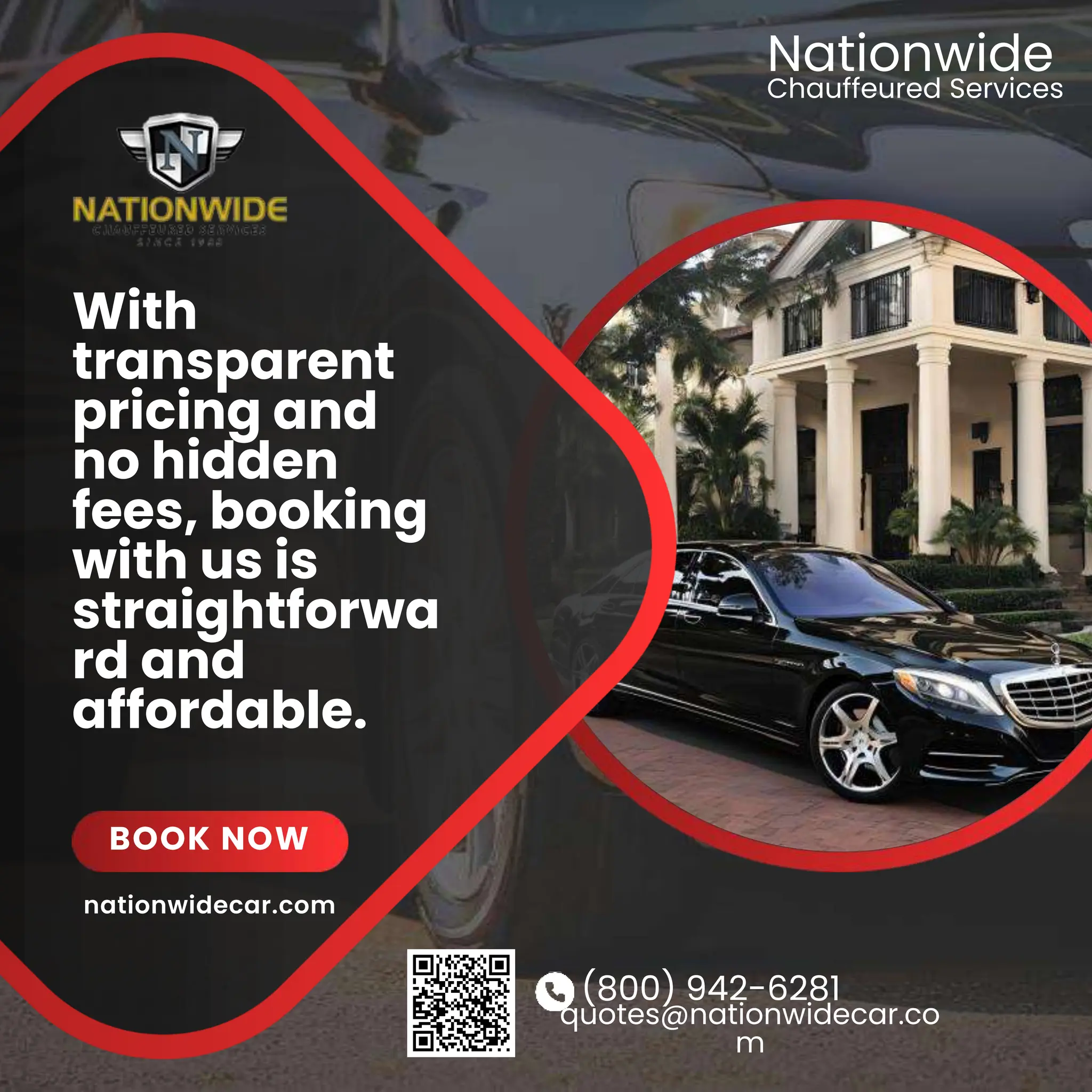 (800) 942-6281
quotes@nationwidecar.co
m
With
transparent
pricing and
no hidden
fees, booking
with us is
straightforwa
rd and
affordable.
BOOK NOW
Chauffeured Services
Nationwide
nationwidecar.com
 