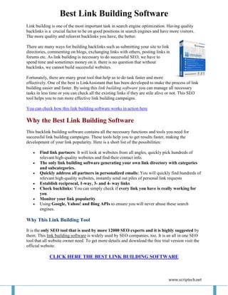 Best Link Building Software
Link building is one of the most important task in search engine optimization. Having quality
backlinks is a crucial factor to be on good positions in search engines and have more visitors.
The more quality and releavnt backlinks you have, the better.

There are many ways for building backlinks such as submitting your site to link
directories, commenting on blogs, exchanging links with others, posting links in
forums etc. As link building is necessary to do successful SEO, we have to
spend time and sometimes money on it. there is no question that without
backlinks, we cannot build successful websites.

Fortunately, there are many great tool that help us to do task faster and more
effectively. One of the best is LinkAssistant that has been developed to make the process of link
building easier and faster. By using this link building software you can manage all necessary
tasks in less time or you can check all the existing links if they are stile alive or not. This SEO
tool helps you to run more effective link building campaigns.

You can check how this link building software works in action here

Why the Best Link Building Software
This backlink building software contains all the necessary functions and tools you need for
successful link building campaigns. These tools help you to get results faster, making the
development of your link popularity. Here is a short list of the possibilities:

      Find link partners: It will look at websites from all angles, quickly pick hundreds of
       relevant high-quality websites and find their contact info.
      The only link building software generating your own link directory with categories
       and subcategories.
      Quickly address all partners in personalized emails: You will quickly find hundreds of
       relevant high-quality websites, instantly send out piles of personal link requests
      Establish reciprocal, 1-way, 3- and 4- way links
      Check backlinks: You can simply check if every link you have is really working for
       you.
      Monitor your link popularity
      Using Google, Yahoo! and Bing APIs to ensure you will never abuse these search
       engines.

Why This Link Building Tool

It is the only SEO tool that is used by more 12000 SEO experts and it is highly suggested by
them. This link building software is widely used by SEO companies, too. It is an all in one SEO
tool that all website owner need. To get more details and download the free trial version visit the
official website.

             CLICK HERE THE BEST LINK BUILDING SOFTWARE



                                                                                 www.scriptech.net
 