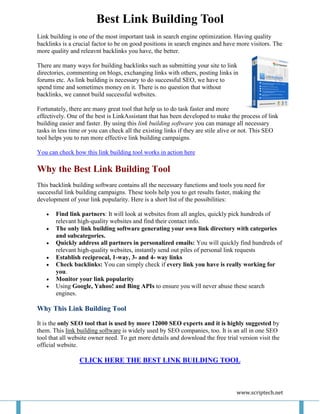 Best Link Building Tool
Link building is one of the most important task in search engine optimization. Having quality
backlinks is a crucial factor to be on good positions in search engines and have more visitors. The
more quality and releavnt backlinks you have, the better.

There are many ways for building backlinks such as submitting your site to link
directories, commenting on blogs, exchanging links with others, posting links in
forums etc. As link building is necessary to do successful SEO, we have to
spend time and sometimes money on it. There is no question that without
backlinks, we cannot build successful websites.

Fortunately, there are many great tool that help us to do task faster and more
effectively. One of the best is LinkAssistant that has been developed to make the process of link
building easier and faster. By using this link building software you can manage all necessary
tasks in less time or you can check all the existing links if they are stile alive or not. This SEO
tool helps you to run more effective link building campaigns.

You can check how this link building tool works in action here

Why the Best Link Building Tool
This backlink building software contains all the necessary functions and tools you need for
successful link building campaigns. These tools help you to get results faster, making the
development of your link popularity. Here is a short list of the possibilities:

      Find link partners: It will look at websites from all angles, quickly pick hundreds of
       relevant high-quality websites and find their contact info.
      The only link building software generating your own link directory with categories
       and subcategories.
      Quickly address all partners in personalized emails: You will quickly find hundreds of
       relevant high-quality websites, instantly send out piles of personal link requests
      Establish reciprocal, 1-way, 3- and 4- way links
      Check backlinks: You can simply check if every link you have is really working for
       you.
      Monitor your link popularity
      Using Google, Yahoo! and Bing APIs to ensure you will never abuse these search
       engines.

Why This Link Building Tool

It is the only SEO tool that is used by more 12000 SEO experts and it is highly suggested by
them. This link building software is widely used by SEO companies, too. It is an all in one SEO
tool that all website owner need. To get more details and download the free trial version visit the
official website.

                 CLICK HERE THE BEST LINK BUILDING TOOL



                                                                                 www.scriptech.net
 