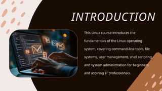 INTRODUCTION
This Linux course introduces the
fundamentals of the Linux operating
system, covering command-line tools, file
systems, user management, shell scripting,
and system administration for beginners
and aspiring IT professionals.
 