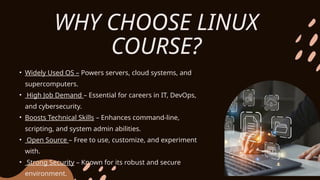 • Widely Used OS – Powers servers, cloud systems, and
supercomputers.
• High Job Demand – Essential for careers in IT, DevOps,
and cybersecurity.
• Boosts Technical Skills – Enhances command-line,
scripting, and system admin abilities.
• Open Source – Free to use, customize, and experiment
with.
• Strong Security – Known for its robust and secure
environment.
WHY CHOOSE LINUX
COURSE?
 
