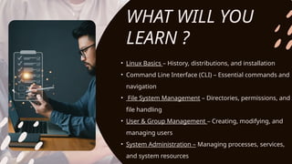 • Linux Basics – History, distributions, and installation
• Command Line Interface (CLI) – Essential commands and
navigation
• File System Management – Directories, permissions, and
file handling
• User & Group Management – Creating, modifying, and
managing users
• System Administration – Managing processes, services,
and system resources
WHAT WILL YOU
LEARN ?
 