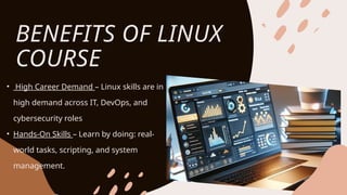 BENEFITS OF LINUX
COURSE
• High Career Demand – Linux skills are in
high demand across IT, DevOps, and
cybersecurity roles
• Hands-On Skills – Learn by doing: real-
world tasks, scripting, and system
management.
 