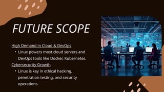 FUTURE SCOPE
High Demand in Cloud & DevOps
• Linux powers most cloud servers and
DevOps tools like Docker, Kubernetes.
Cybersecurity Growth
• Linux is key in ethical hacking,
penetration testing, and security
operations.
 
