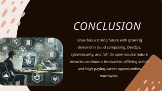 CONCLUSION
Linux has a strong future with growing
demand in cloud computing, DevOps,
cybersecurity, and IoT. Its open-source nature
ensures continuous innovation, offering stable
and high-paying career opportunities
worldwide.
 
