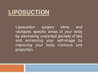 LIPOSUCTION
Liposuction surgery slims and
reshapes specific areas of your body
by eliminating unwanted pockets of fats
and enhancing your self-image by
improving your body contours and
proportion.
 