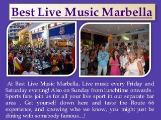 At Best Live Music Marbella, Live music every Friday and
Saturday evening! Also on Sunday from lunchtime onwards .
Sports fans join us for all your live sport in our separate bar
area . Get yourself down here and taste the Route 66
experience, and knowing who we know, you might just be
dining with somebody famous....!
Best Live Music Marbella
 