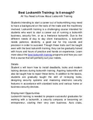 Best Locksmith Training: Is it enough?
         All You Need to Know About Locksmith Training

Students intending to start a career out of locksmithing may need
to have a background on the tools of the trade and the machinery
involved. Locksmith training is a challenging course intended for
students who want to start a career out of running a locksmith
business, security firm, or as a freelance locksmith. Due to the
different needs of day to day client transactions, a locksmith
needs patience, dexterity, a good ear for tiny sounds and
precision in order to succeed. Though these traits can’t be taught
even with the best locksmith training, they can be gradually honed
with hours and hours of practice and hands on experience. Learn
more about the best locksmith training programs and how you can
find a course that will perfectly suit your needs.

Details
Student s will learn how to install deadbolts, locks and modern
locking devices during locksmith training. Aspiring locksmiths will
also be taught how to repair these items. In addition to the basics,
students are gradually taught the skill of re-keying locks,
designing security systems and mastering electronic security
features in accordance with standard locks and various home or
business security devices.

Employment Opportunities
Locksmith training is needed to prepare successful graduates for
working with a locksmith, a security company or becoming an
entrepreneur, starting their very own business. Auto clubs,
 