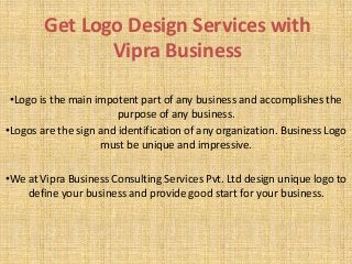 Get Logo Design Services with
Vipra Business
•Logo is the main impotent part of any business and accomplishes the
purpose of any business.
•Logos are the sign and identification of any organization. Business Logo
must be unique and impressive.
•We at Vipra Business Consulting Services Pvt. Ltd design unique logo to
define your business and provide good start for your business.
 