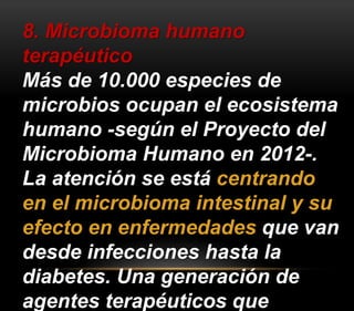 8. Microbioma humano 
terapéutico 
Más de 10.000 especies de 
microbios ocupan el ecosistema 
humano -según el Proyecto del 
Microbioma Humano en 2012-. 
La atención se está centrando 
en el microbioma intestinal y su 
efecto en enfermedades que van 
desde infecciones hasta la 
diabetes. Una generación de 
agentes terapéuticos que 
 