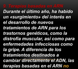 9. Terapias basadas en ARN 
Durante el último año, ha habido 
un «surgimiento» del interés en 
el desarrollo de nuevos 
tratamientos de ARN para los 
trastornos genéticos, como la 
distrofia muscular, así como para 
enfermedades infecciosas como 
la gripe. A diferencia de los 
tratamientos destinados a 
cambiar directamente el ADN, las 
terapias basadas en el ARN no 
 