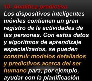 10. Analítica predictiva 
Los dispositivos inteligentes 
móviles contienen un gran 
registro de la actividades de 
las personas. Con estos datos 
y algoritmos de aprendizaje 
especializados, se pueden 
construir modelos detallados 
y predictivos acerca del ser 
humano para, por ejemplo, 
ayudar con la planificación 
 