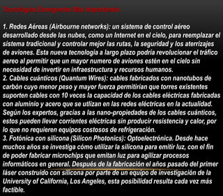 Tecnologias Emergentes Mas Importantes 
1. Redes Aéreas (Airbourne networks): un sistema de control aéreo 
desarrollado desde las nubes, como un Internet en el cielo, para reemplazar el 
sistema tradicional y controlar mejor las rutas, la seguridad y los aterrizajes 
de aviones. Esta nueva tecnologia a largo plazo podría revolucionar el tráfico 
aereo al permitir que un mayor numero de aviones estén en el cielo sin 
necesidad de invertir en infraestructura y recursos humanos. 
2. Cables cuánticos (Quantum Wires): cables fabricados con nanotubos de 
carbón cuyo menor peso y mayor fuerza permitirían que torres existentes 
suporten cables con 10 veces la capacidad de los cables eléctricas fabricadas 
con aluminio y acero que se utlizan en las redes eléctricas en la actualidad. 
Según los expertos, gracias a las nano-propiedades de los cables cuánticos, 
estos pueden llevar corrientes eléctricas sin producir resistencia y calor, por 
lo que no requieren equipos costosos de refrigeración. 
3. Fotónica con silicona (Silicon Photonics): Optoelectrónica. Desde hace 
muchos años se investiga cómo utilizar la silicona para emitir luz, con el fin 
de poder fabricar microchips que emitan luz para agilizar procesos 
informáticos en general. Después de la fabricación el años pasado del primer 
láser construido con silicona por parte de un equipo de investigación de la 
University of California, Los Angeles, esta posibilidad resulta cada vez más 
factible. 
 