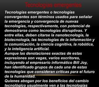 Tecnologías emergentes 
Tecnologías emergentes o tecnologías 
convergentes son términos usados para señalar 
la emergencia y convergencia de nuevas 
tecnologías, respectivamente, con potencial de 
demostrarse como tecnologías disruptivas. Y 
entre ellas, deben citarse la nanotecnología, la 
biotecnología, las tecnologías de la información y 
la comunicación, la ciencia cognitiva, la robótica, 
y la inteligencia artificial. 
Aunque las denotaciones exactas de estas 
expresiones son vagas, varios escritores, 
incluyendo al empresario informático Bill Joy, 
han identificado grupos de cada una de estas 
tecnologías que consideran críticas para el futuro 
de la humanidad. 
Quienes abogan por los beneficios del cambio 
tecnológico usualmente ven a las tecnologías 
 