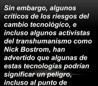 Sin embargo, algunos 
críticos de los riesgos del 
cambio tecnológico, e 
incluso algunos activistas 
del transhumanismo como 
Nick Bostrom, han 
advertido que algunas de 
estas tecnologías podrían 
significar un peligro, 
incluso al punto de 
 