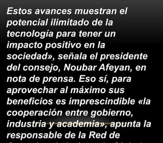 Estos avances muestran el 
potencial ilimitado de la 
tecnología para tener un 
impacto positivo en la 
sociedad», señala el presidente 
del consejo, Noubar Afeyan, en 
nota de prensa. Eso sí, para 
aprovechar al máximo sus 
beneficios es imprescindible «la 
cooperación entre gobierno, 
industria y academia», apunta la 
responsable de la Red de 
Consejos de la Agenda Global 
 