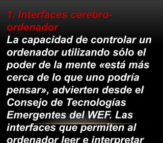 1. Interfaces cerebro-ordenador 
La capacidad de controlar un 
ordenador utilizando sólo el 
poder de la mente «está más 
cerca de lo que uno podría 
pensar», advierten desde el 
Consejo de Tecnologías 
Emergentes del WEF. Las 
interfaces que permiten al 
ordenador leer e interpretar 
 