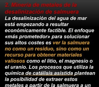 2. Minería de metales de la 
desalinización de salmuera 
La desalinización del agua de mar 
está empezando a resultar 
económicamente factible. El enfoque 
«más prometedor» para solucionar 
sus altos costes es ver la salmuera 
no como un residuo, sino como un 
recurso para obtener materiales 
valiosos como el litio, el magnesio o 
el uranio. Los procesos que utiliza la 
química de catálisis asistida plantean 
la posibilidad de extraer estos 
metales a partir de la salmuera a un 
 