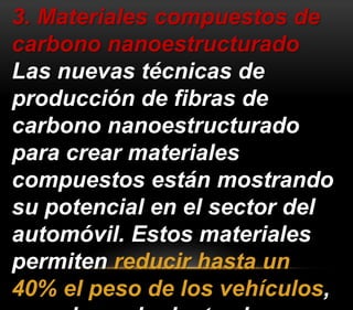 3. Materiales compuestos de 
carbono nanoestructurado 
Las nuevas técnicas de 
producción de fibras de 
carbono nanoestructurado 
para crear materiales 
compuestos están mostrando 
su potencial en el sector del 
automóvil. Estos materiales 
permiten reducir hasta un 
40% el peso de los vehículos, 
con el consiguiente ahorro 
 