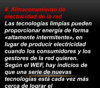 4. Almacenamiento de 
electricidad de la red 
Las tecnologías limpias pueden 
proporcionar energía de forma 
«altamente intermitente», en 
lugar de producir electricidad 
cuando los consumidores y los 
gestores de la red quieren. 
Según el WEF, hay indicios de 
que una serie de nuevas 
tecnologías está cada vez más 
cerca de lograr el 
 