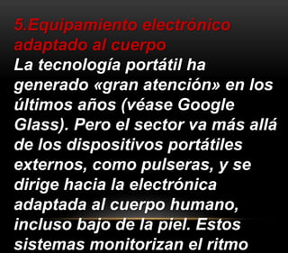 5.Equipamiento electrónico 
adaptado al cuerpo 
La tecnología portátil ha 
generado «gran atención» en los 
últimos años (véase Google 
Glass). Pero el sector va más allá 
de los dispositivos portátiles 
externos, como pulseras, y se 
dirige hacia la electrónica 
adaptada al cuerpo humano, 
incluso bajo de la piel. Estos 
sistemas monitorizan el ritmo 
 