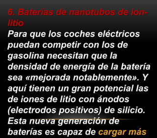 6. Baterías de nanotubos de ion-litio 
Para que los coches eléctricos 
puedan competir con los de 
gasolina necesitan que la 
densidad de energía de la batería 
sea «mejorada notablemente». Y 
aquí tienen un gran potencial las 
de iones de litio con ánodos 
(electrodos positivos) de silicio. 
Esta nueva generación de 
baterías es capaz de cargar más 
 