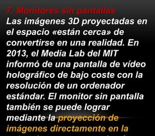 7. Monitores sin pantallas 
Las imágenes 3D proyectadas en 
el espacio «están cerca» de 
convertirse en una realidad. En 
2013, el Media Lab del MIT 
informó de una pantalla de vídeo 
holográfico de bajo coste con la 
resolución de un ordenador 
estándar. El monitor sin pantalla 
también se puede lograr 
mediante la proyección de 
imágenes directamente en la 
retina de una persona. A más 
 