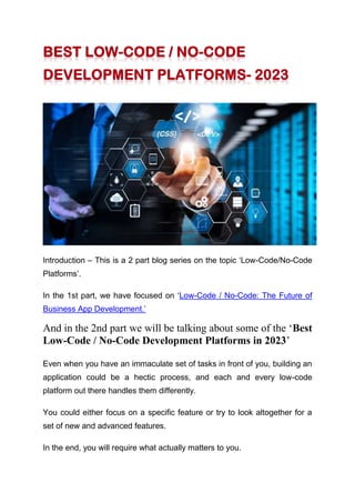 Introduction – This is a 2 part blog series on the topic ‘Low-Code/No-Code
Platforms’.
In the 1st part, we have focused on ‘Low-Code / No-Code: The Future of
Business App Development.’
And in the 2nd part we will be talking about some of the ‘Best
Low-Code / No-Code Development Platforms in 2023’
Even when you have an immaculate set of tasks in front of you, building an
application could be a hectic process, and each and every low-code
platform out there handles them differently.
You could either focus on a specific feature or try to look altogether for a
set of new and advanced features.
In the end, you will require what actually matters to you.
 