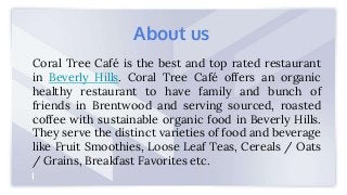 Coral Tree Café is the best and top rated restaurant
in Beverly Hills. Coral Tree Café offers an organic
healthy restaurant to have family and bunch of
friends in Brentwood and serving sourced, roasted
coffee with sustainable organic food in Beverly Hills.
They serve the distinct varieties of food and beverage
like Fruit Smoothies, Loose Leaf Teas, Cereals / Oats
/ Grains, Breakfast Favorites etc.
About us
 