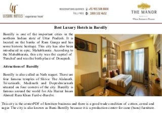 Best Luxury Hotels in Bareilly
Bareilly is one of the important cities in the
northern Indian state of Uttar Pradesh. It is
located on the banks of Ram Ganga and has
some historic heritage. This city has also been
introduced in epic, Mahabharata. According to
the Mahabharata, this city was the capital of
'Panchal' and was the birth place of Draupadi.
Attractions of Bareilly
Bareilly is also called as Nath nagari. There are
four famous temples of Shiva: The Alaknath,
Trivatinath, Madinath and Dopeshwarnath
situated on four corners of the city. Bareilly is
famous around the world for Ala Hazrat Imam
Ahmed Raza Khan Fazil-e-Barelvi.
This city is the centerPDF of furniture business and there is a good trade condition of cotton, cereal and
sugar. The city is also known as Bans-Bareilly because it is a production center for cane (bans) furniture.
 