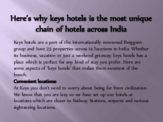 Here’s why keys hotels is the most unique
chain of hotels across India
Keys hotels are a part of the internationally renowned Berggren
group and have 25 properties across 14 locations in India. Whether
its business, vacation or just a weekend getaway; keys hotels has a
place which is perfect for any kind of stay you prefer. Here are
some aspects of ‘keys hotels’ that makes them sweetest of the
bunch.
Convenient locations:
At Keys you don’t need to worry about being far from civilization.
We know that you are lazy so we have set up our hotels at
locations which are closer to Railway Stations, airports and various
sightseeing locations.
 