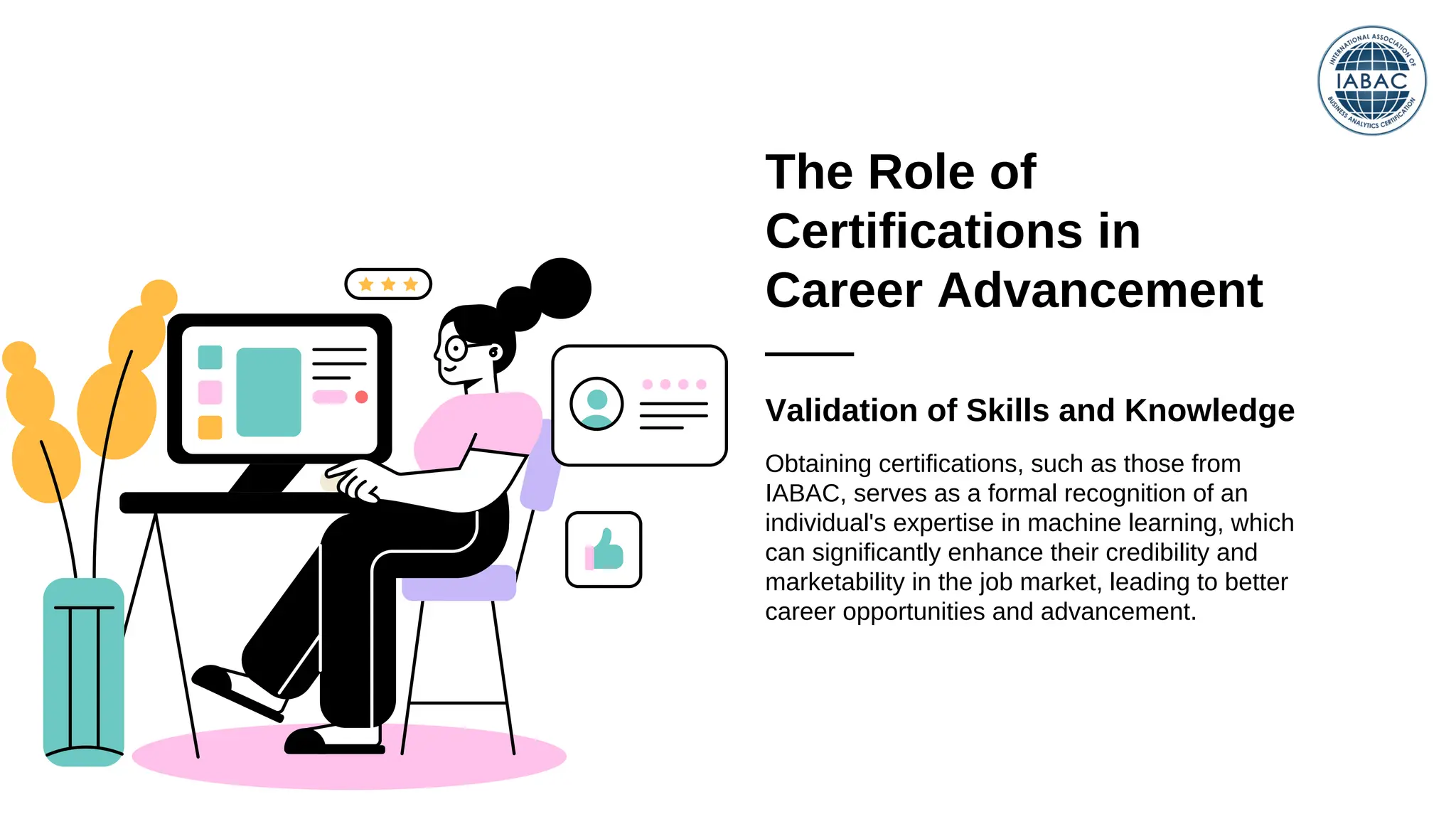 The Role of
Certifications in
Career Advancement
Validation of Skills and Knowledge
Obtaining certifications, such as those from
IABAC, serves as a formal recognition of an
individual's expertise in machine learning, which
can significantly enhance their credibility and
marketability in the job market, leading to better
career opportunities and advancement.
 