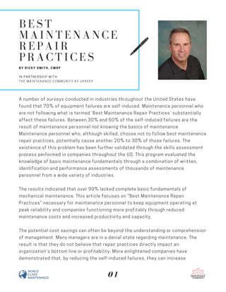 BEST
MAINTENANCE
REPAIR
PRACTICES
BY RICKY SMITH, CMRP
IN PARTNERSHIP WITH:
THE MAINTENANCE COMMUNITY BY UPKEEP
A number of surveys conducted in industries throughout the United States have
found that 70% of equipment failures are self-induced. Maintenance personnel who
are not following what is termed ‘Best Maintenance Repair Practices’ substantially
affect these failures. Between 30% and 50% of the self-induced failures are the
result of maintenance personnel not knowing the basics of maintenance.
Maintenance personnel who, although skilled, choose not to follow best maintenance
repair practices, potentially cause another 20% to 30% of those failures. The
existence of this problem has been further validated through the skills assessment
process performed in companies throughout the US. This program evaluated the
knowledge of basic maintenance fundamentals through a combination of written,
identification and performance assessments of thousands of maintenance
personnel from a wide variety of industries.
The results indicated that over 90% lacked complete basic fundamentals of
mechanical maintenance. This article focuses on “Best Maintenance Repair
Practices” necessary for maintenance personnel to keep equipment operating at
peak reliability and companies functioning more profitably through reduced
maintenance costs and increased productivity and capacity.
The potential cost savings can often be beyond the understanding or comprehension
of management. Many managers are in a denial state regarding maintenance. The
result is that they do not believe that repair practices directly impact an
organization’s bottom line or profitability. More enlightened companies have
demonstrated that, by reducing the self-induced failures, they can increase
01
 