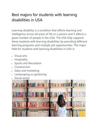 Best majors for students with learning
disabilities in USA
Learning disability is a condition that affects learning and
intelligence across all areas of life or a person and it affects a
good number of people in the USA. The USA fully supports
these students with learning disabilities by providing different
learning programs and multiple job opportunities. The major
field for students with learning disabilities in USA is:
 Visual arts
 Hospitality
 Sports and Recreation
 Construction
 Sales and marketing
 Landscaping or gardening
 Social works
 