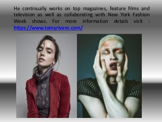 He continually works on top magazines, feature films and
television as well as collaborating with New York Fashion
Week shows. For more information details visit :
https://www.tomyrivero.com/
 