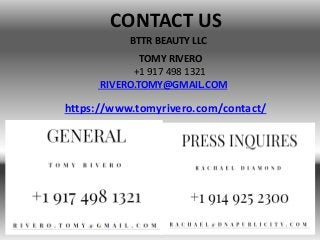 BTTR BEAUTY LLC
CONTACT US
TOMY RIVERO
+1 917 498 1321
RIVERO.TOMY@GMAIL.COM
https://www.tomyrivero.com/contact/
 