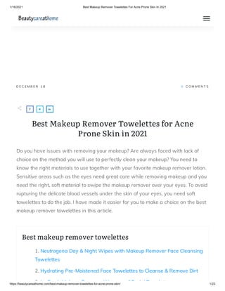 1/16/2021 Best Makeup Remover Towelettes For Acne Prone Skin In 2021
https://beautycareathome.com/best-makeup-remover-towelettes-for-acne-prone-skin/ 1/23
D E C E M B E R 1 8 0   C O M M E N T S
Best Makeup Remover Towelettes for Acne
Prone Skin in 2021
Do you have issues with removing your makeup? Are always faced with lack of
choice on the method you will use to perfectly clean your makeup? You need to
know the right materials to use together with your favorite makeup remover lotion.
Sensitive areas such as the eyes need great care while removing makeup and you
need the right, soft material to swipe the makeup remover over your eyes. To avoid
rupturing the delicate blood vessels under the skin of your eyes, you need soft
towelettes to do the job. I have made it easier for you to make a choice on the best
makeup remover towelettes in this article.
Best makeup remover towelettes
1. Neutrogena Day & Night Wipes with Makeup Remover Face Cleansing
Towelettes
2. Hydrating Pre-Moistened Face Towelettes to Cleanse & Remove Dirt
3 L F h M k R W t f F i l T l tt
 