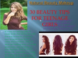 30 BEAUTY TIPS
FOR TEENAGE
GIRLS
 Beautiful teenage girl It’s
easy for teenage girls to
create looks that are natural
and flawless; however, it’s
just as easy It’s easy for teenage girls to
create looks that are natural and
flawless; however, it’s just as
easy to create looks that are
cakey and overdone. After all,
teens are battling acne, worrying
about boys, and stressing out
over big tests. With all of this
being said, sometimes it’s tough
for teenage girls to keep up with
the latest beauty trends on top of
 