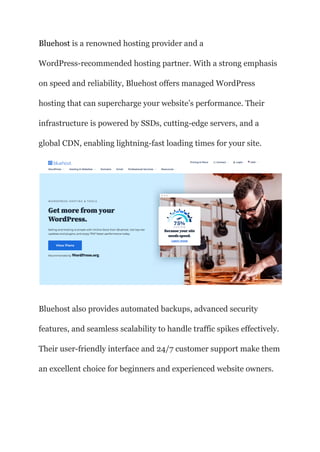 Bluehost is a renowned hosting provider and a
WordPress-recommended hosting partner. With a strong emphasis
on speed and reliability, Bluehost offers managed WordPress
hosting that can supercharge your website’s performance. Their
infrastructure is powered by SSDs, cutting-edge servers, and a
global CDN, enabling lightning-fast loading times for your site.
Bluehost also provides automated backups, advanced security
features, and seamless scalability to handle traffic spikes effectively.
Their user-friendly interface and 24/7 customer support make them
an excellent choice for beginners and experienced website owners.
 