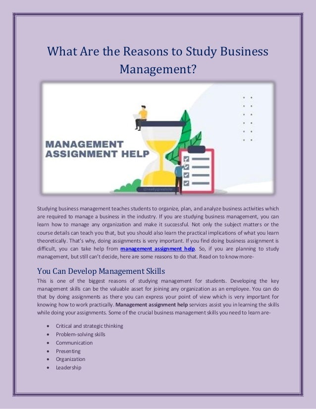 What Are the Reasons to Study Business
Management?
Studying business management teaches students to organize, plan, and analyze business activities which
are required to manage a business in the industry. If you are studying business management, you can
learn how to manage any organization and make it successful. Not only the subject matters or the
course details can teach you that, but you should also learn the practical implications of what you learn
theoretically. That’s why, doing assignments is very important. If you find doing business assignment is
difficult, you can take help from management assignment help. So, if you are planning to study
management, but still can’t decide, here are some reasons to do that. Read on to know more-
You Can Develop Management Skills
This is one of the biggest reasons of studying management for students. Developing the key
management skills can be the valuable asset for joining any organization as an employee. You can do
that by doing assignments as there you can express your point of view which is very important for
knowing how to work practically. Management assignment help services assist you in learning the skills
while doing your assignments. Some of the crucial business management skills you need to learn are-
• Critical and strategic thinking
• Problem-solving skills
• Communication
• Presenting
• Organization
• Leadership
 