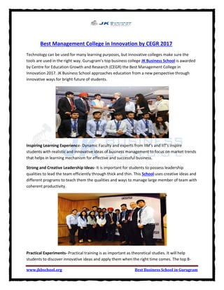 www.jkbschool.org Best Business School in Gurugram
Best Management College in Innovation by CEGR 2017
Technology can be used for many learning purposes, but innovative colleges make sure the
tools are used in the right way. Gurugram’s top business college JK Business School is awarded
by Centre for Education Growth and Research (CEGR) the Best Management College in
Innovation 2017. JK Business School approaches education from a new perspective through
innovative ways for bright future of students.
Inspiring Learning Experience- Dynamic Faculty and experts from IIM’s and IIT’s inspire
students with realistic and innovative ideas of business management to focus on market trends
that helps in learning mechanism for effective and successful business.
Strong and Creative Leadership Ideas- It is important for students to possess leadership
qualities to lead the team efficiently through thick and thin. This School uses creative ideas and
different programs to teach them the qualities and ways to manage large member of team with
coherent productivity.
Practical Experiments- Practical training is as important as theoretical studies. It will help
students to discover innovative ideas and apply them when the right time comes. The top B-
 