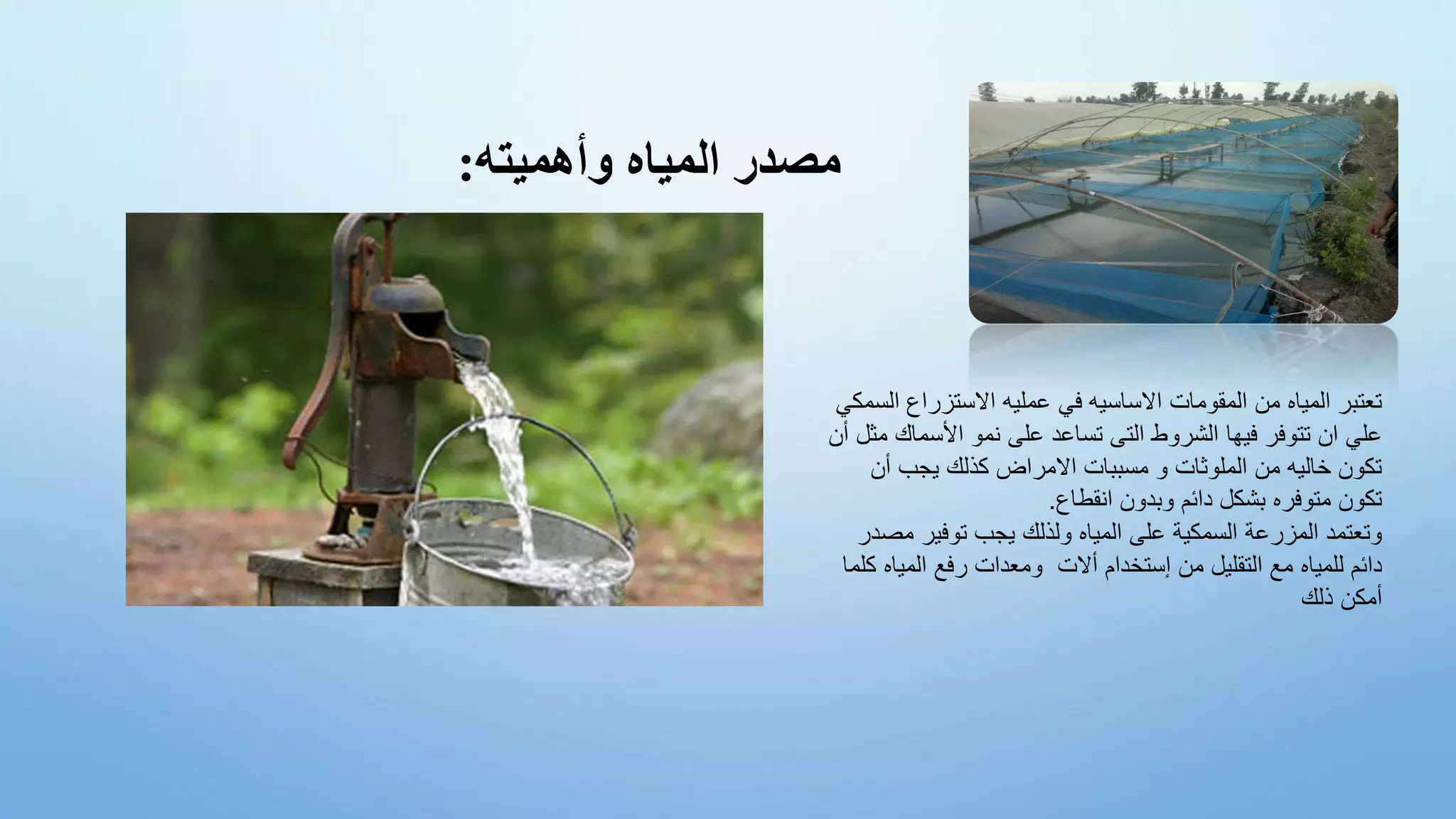 ‫وأهميته‬ ‫المياه‬ ‫مصدر‬
:
‫ا‬ ‫االستزراع‬ ‫عمليه‬ ‫في‬ ‫االساسيه‬ ‫المقومات‬ ‫من‬ ‫المياه‬ ‫تعتبر‬
‫لسمكي‬
‫األسماك‬ ‫نمو‬ ‫على‬ ‫تساعد‬ ‫التى‬ ‫الشروط‬ ‫فيها‬ ‫تتوفر‬ ‫ان‬ ‫علي‬
‫أن‬ ‫مثل‬
‫أن‬ ‫يجب‬ ‫كذلك‬ ‫االمراض‬ ‫مسببات‬ ‫و‬ ‫الملوثات‬ ‫من‬ ‫خاليه‬ ‫تكون‬
‫انقطاع‬ ‫وبدون‬ ‫دائم‬ ‫بشكل‬ ‫متوفره‬ ‫تكون‬
.
‫مص‬ ‫توفير‬ ‫يجب‬ ‫ولذلك‬ ‫المياه‬ ‫على‬ ‫السمكية‬ ‫المزرعة‬ ‫وتعتمد‬
‫در‬
‫المياه‬ ‫رفع‬ ‫ومعدات‬ ‫أالت‬ ‫إستخدام‬ ‫من‬ ‫التقليل‬ ‫مع‬ ‫للمياه‬ ‫دائم‬
‫كلما‬
‫ذلك‬ ‫أمكن‬
 