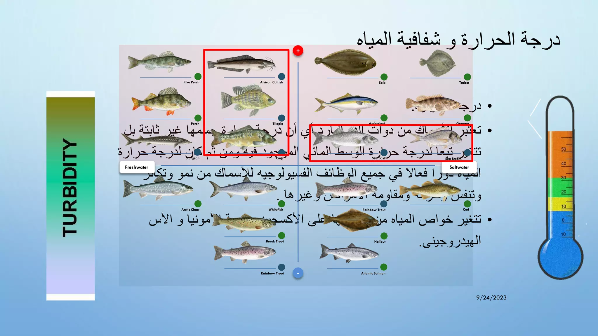 ‫المياه‬ ‫شفافية‬ ‫و‬ ‫الحرارة‬ ‫درجة‬
•
‫الحراره‬ ‫درجه‬
:
•
‫ثاب‬ ‫غير‬ ‫جسمها‬ ‫حرارة‬ ‫درجة‬ ‫أن‬ ‫أي‬ ‫البارد‬ ‫الدم‬ ‫ذوات‬ ‫من‬ ‫األسماك‬ ‫تعتبر‬
‫ب‬ ‫تة‬
‫ل‬
‫لدرجة‬ ‫كان‬ ‫ثم‬ ‫ومن‬ ‫فيه‬ ‫الموجود‬ ‫المائي‬ ‫الوسط‬ ‫حرارة‬ ‫لدرجة‬ ‫تبعا‬ ‫تتغير‬
‫ح‬
‫رارة‬
‫وتك‬ ‫نمو‬ ‫من‬ ‫لألسماك‬ ‫الفسيولوجيه‬ ‫الوظائف‬ ‫جميع‬ ‫في‬ ‫فعاال‬ ‫دورا‬ ‫المياه‬
‫اثر‬
‫وغيرها‬ ‫األمراض‬ ‫ومقاومة‬ ‫وحركة‬ ‫وتنفس‬
.
•
‫األس‬ ‫و‬ ‫األمونيا‬ ‫وسمية‬ ‫األكسجين‬ ‫على‬ ‫احتوائها‬ ‫من‬ ‫المياه‬ ‫خواص‬ ‫تتغير‬
‫الهيدروجينى‬
.
9/24/2023
+
-
Saltwater
Freshwater
Atlantic Salmon
Rainbow Trout
Halibut
Sole
Sturgeon
African Catfish
Whitefish
Carp
Turbot
Cod
Tilapia
Arctic Charr
Pike Perch
Perch
Brook Trout
Rainbow Trout
Sea Bass
Grouper
Amberjack
Sea Bream
 