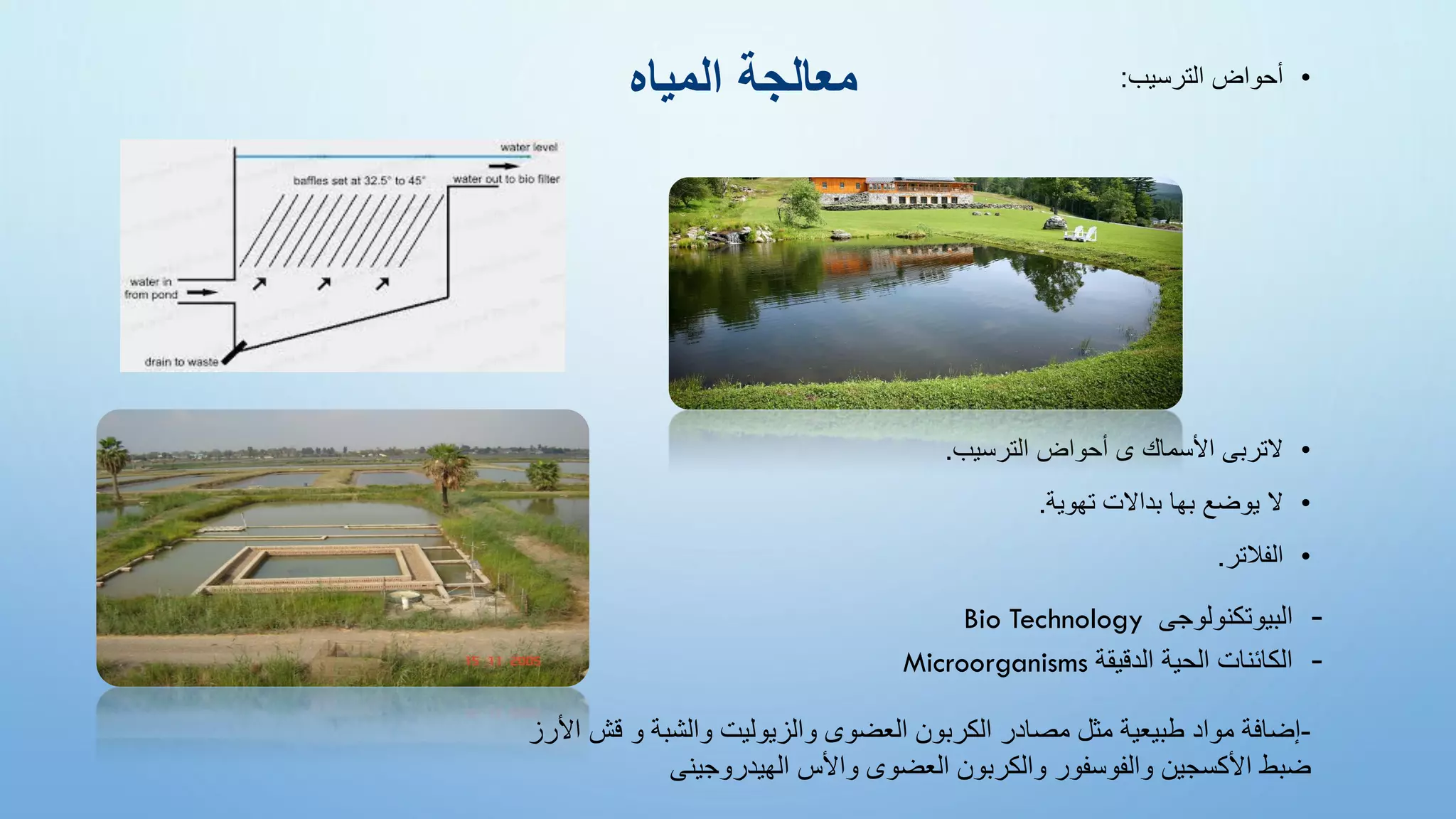 •
‫الترسيب‬ ‫أحواض‬
:
•
‫الترسيب‬ ‫أحواض‬ ‫ى‬ ‫األسماك‬ ‫التربى‬
.
•
‫تهوية‬ ‫بداالت‬ ‫بها‬ ‫يوضع‬ ‫ال‬
.
•
‫الفالتر‬
.
‫المياه‬ ‫معالجة‬
-
‫البيوتكنولوجى‬
Bio Technology
-
‫الدقيقة‬ ‫الحية‬ ‫الكائنات‬
Microorganisms
-
‫إضافة‬
‫مواد‬
‫طبيعية‬
‫مثل‬
‫مصادر‬
‫الكربون‬
‫العضوى‬
‫والزيوليت‬
‫والشبة‬
‫و‬
‫قش‬
‫األرز‬
‫ضبط‬
‫األكسجين‬
‫والفوسفور‬
‫والكربون‬
‫العضوى‬
‫واألس‬
‫الهيدروجينى‬
 