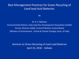 Best Management Practices for Green Recycling of
Used lead Acid Batteries
By
Dr. R. S. Mahwar,
Environmental Adviser, India Lead Zinc Development Association (ILZDA)
Former Director (Addl), Central Pollution Control Board
(Ministry of Environment, Forest & Climate Change), Govt. of India
Seminar on Green Recycling of Used Lead Batteries
April 23, 2018 - Kolkata
 