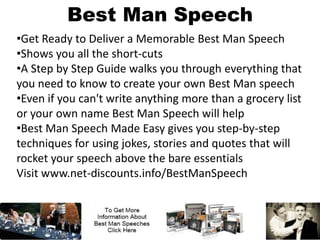 Best Man Speech
•Get Ready to Deliver a Memorable Best Man Speech
•Shows you all the short-cuts
•A Step by Step Guide walks you through everything that
you need to know to create your own Best Man speech
•Even if you can't write anything more than a grocery list
or your own name Best Man Speech will help
•Best Man Speech Made Easy gives you step-by-step
techniques for using jokes, stories and quotes that will
rocket your speech above the bare essentials
Visit www.net-discounts.info/BestManSpeech
 